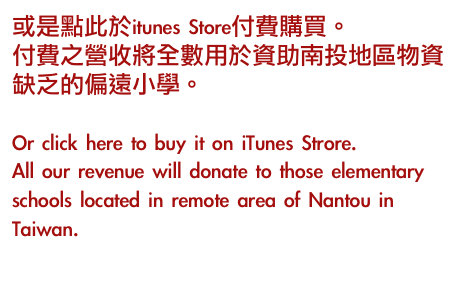 或是點此於itunes Store付費購買。
付費之營收將全數用於資助南投地區物資缺乏的偏遠小學。

Or click here to buy it on iTunes Strore.
All our revenue will donate to those elementary schools located in remote area of Nantou in Taiwan.